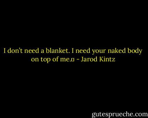 I don’t need a blanket. I need your naked body on top of me.  - Jarod Kintz