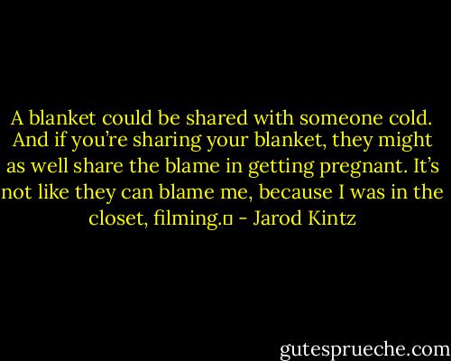 A blanket could be shared with someone cold. And if you’re sharing your blanket, they might as well share the blame in getting pregnant. It’s not like they can blame me, because I was in the closet, filming.  - Jarod Kintz