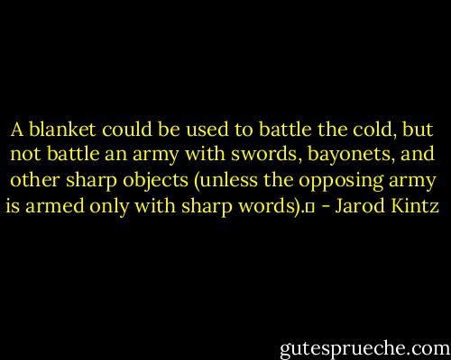 A blanket could be used to battle the cold, but not battle an army with swords, bayonets, and other sharp objects (unless the opposing army is armed only with sharp words).  - Jarod Kintz