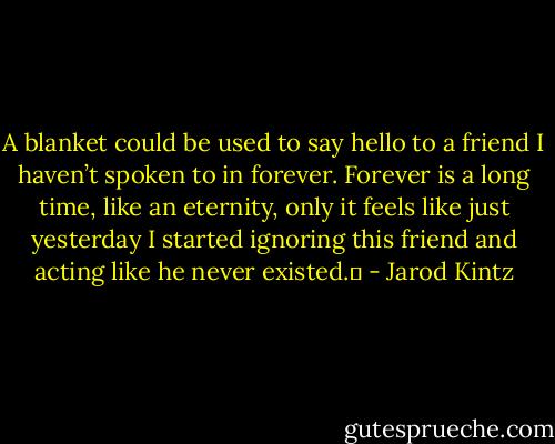 A blanket could be used to say hello to a friend I haven’t spoken to in forever. Forever is a long time, like an eternity, only it feels like just yesterday I started ignoring this friend and acting like he never existed.  - Jarod Kintz
