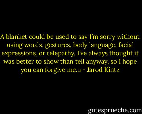 A blanket could be used to say I’m sorry without using words, gestures, body language, facial expressions, or telepathy. I’ve always thought it was better to show than tell anyway, so I hope you can forgive me.  - Jarod Kintz