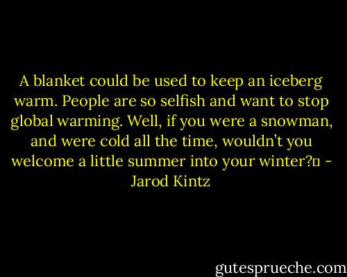A blanket could be used to keep an iceberg warm. People are so selfish and want to stop global warming. Well, if you were a snowman, and were cold all the time, wouldn’t you welcome a little summer into your winter?  - Jarod Kintz