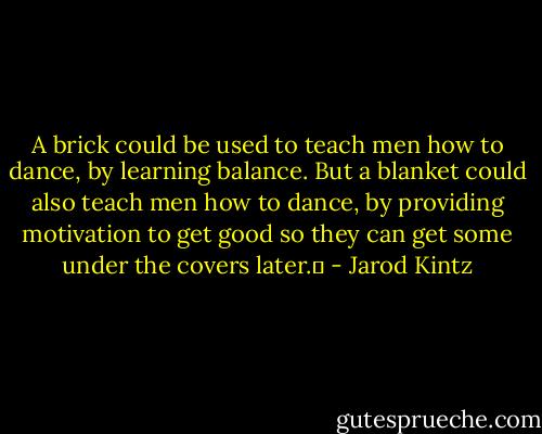 A brick could be used to teach men how to dance, by learning balance. But a blanket could also teach men how to dance, by providing motivation to get good so they can get some under the covers later.  - Jarod Kintz
