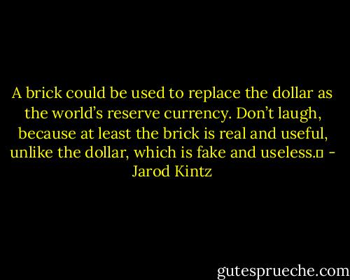 A brick could be used to replace the dollar as the world’s reserve currency. Don’t laugh, because at least the brick is real and useful, unlike the dollar, which is fake and useless.  - Jarod Kintz