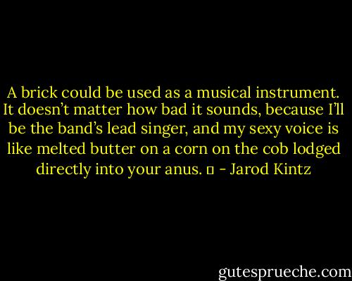 A brick could be used as a musical instrument. It doesn’t matter how bad it sounds, because I’ll be the band’s lead singer, and my sexy voice is like melted butter on a corn on the cob lodged directly into your anus.   - Jarod Kintz