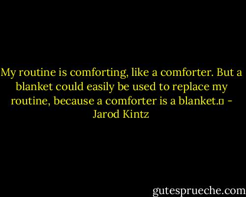 My routine is comforting, like a comforter. But a blanket could easily be used to replace my routine, because a comforter is a blanket.  - Jarod Kintz
