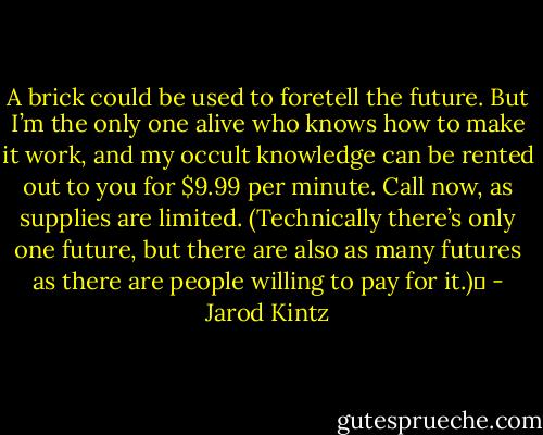 A brick could be used to foretell the future. But I’m the only one alive who knows how to make it work, and my occult knowledge can be rented out to you for $9.99 per minute. Call now, as supplies are limited. (Technically there’s only one future, but there are also as many futures as there are people willing to pay for it.)  - Jarod Kintz