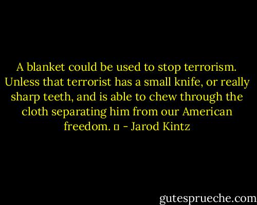 A blanket could be used to stop terrorism. Unless that terrorist has a small knife, or really sharp teeth, and is able to chew through the cloth separating him from our American freedom.   - Jarod Kintz