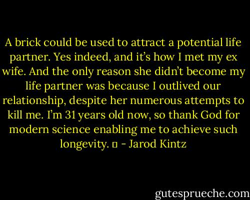 A brick could be used to attract a potential life partner. Yes indeed, and it’s how I met my ex wife. And the only reason she didn’t become my life partner was because I outlived our relationship, despite her numerous attempts to kill me. I’m 31 years old now, so thank God for modern science enabling me to achieve such longevity.   - Jarod Kintz