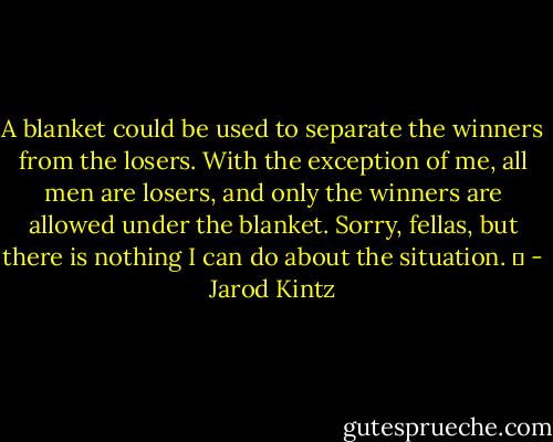 A blanket could be used to separate the winners from the losers. With the exception of me, all men are losers, and only the winners are allowed under the blanket. Sorry, fellas, but there is nothing I can do about the situation.   - Jarod Kintz