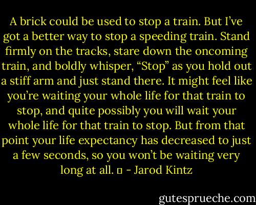 A brick could be used to stop a train. But I’ve got a better way to stop a speeding train. Stand firmly on the tracks, stare down the oncoming train, and boldly whisper, “Stop” as you hold out a stiff arm and just stand there. It might feel like you’re waiting your whole life for that train to stop, and quite possibly you will wait your whole life for that train to stop. But from that point your life expectancy has decreased to just a few seconds, so you won’t be waiting very long at all.   - Jarod Kintz