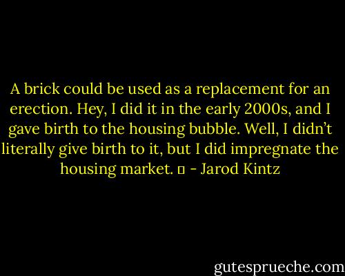 A brick could be used as a replacement for an erection. Hey, I did it in the early 2000s, and I gave birth to the housing bubble. Well, I didn’t literally give birth to it, but I did impregnate the housing market.   - Jarod Kintz