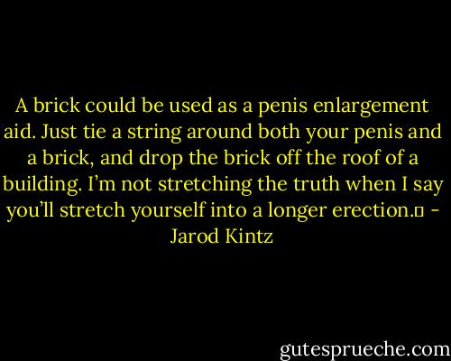 A brick could be used as a penis enlargement aid. Just tie a string around both your penis and a brick, and drop the brick off the roof of a building. I’m not stretching the truth when I say you’ll stretch yourself into a longer erection.  - Jarod Kintz