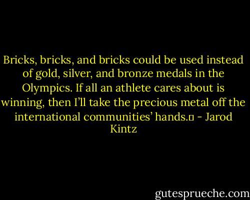 Bricks, bricks, and bricks could be used instead of gold, silver, and bronze medals in the Olympics. If all an athlete cares about is winning, then I’ll take the precious metal off the international communities’ hands.  - Jarod Kintz