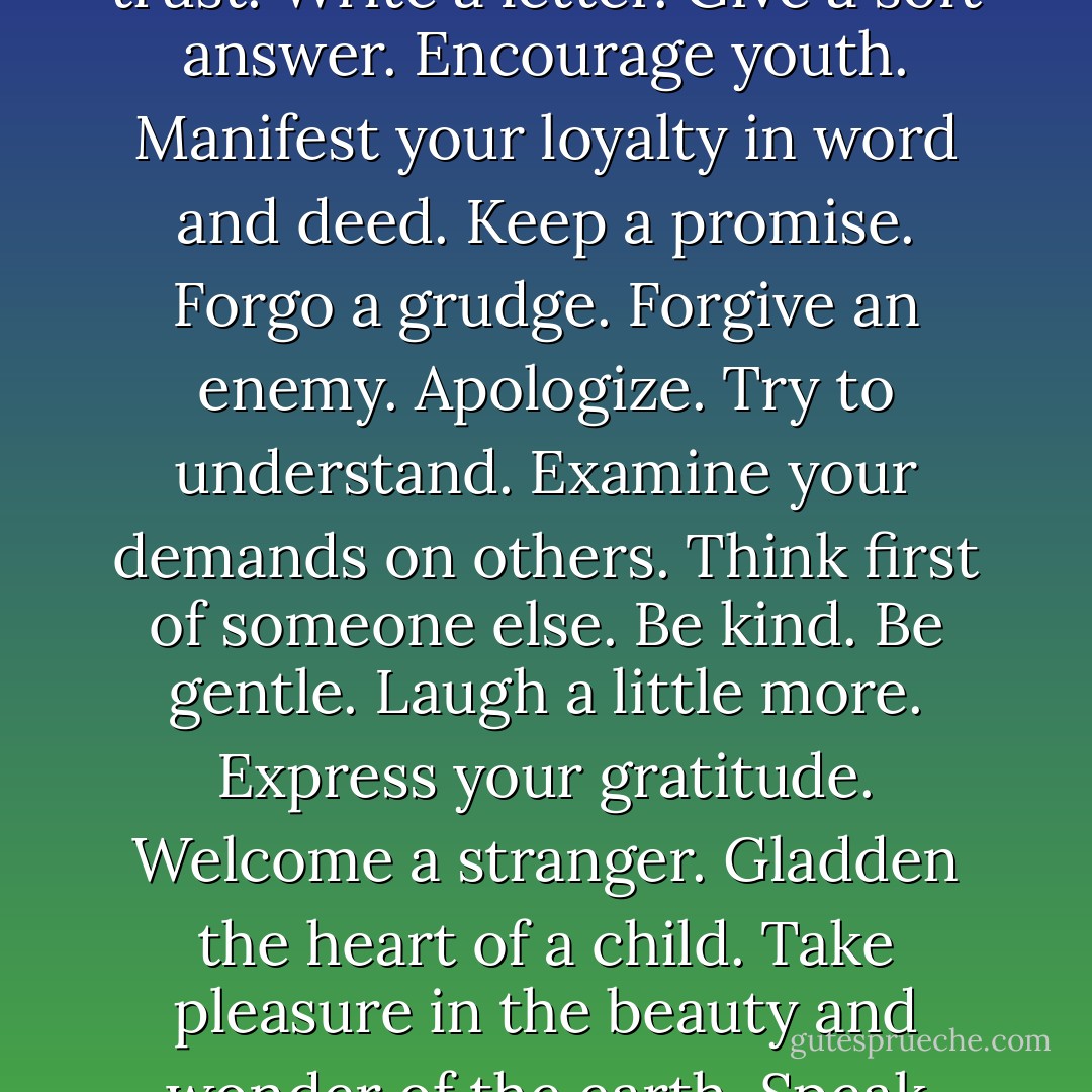 This year, mend a quarrel. Seek out a forgotten friend. Dismiss suspicion and replace it with trust. Write a letter. Give a soft answer. Encourage youth. Manifest your loyalty in word and deed. Keep a promise. Forgo a grudge. Forgive an enemy. Apologize. Try to understand. Examine your demands on others. Think first of someone else. Be kind. Be gentle. Laugh a little more. Express your gratitude. Welcome a stranger. Gladden the heart of a child. Take pleasure in the beauty and wonder of the earth. Speak your love and then speak it again. - Howard W. Hunter
