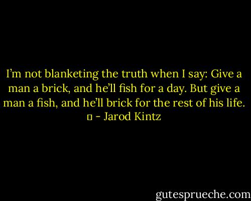 I’m not blanketing the truth when I say: Give a man a brick, and he’ll fish for a day. But give a man a fish, and he’ll brick for the rest of his life.   - Jarod Kintz