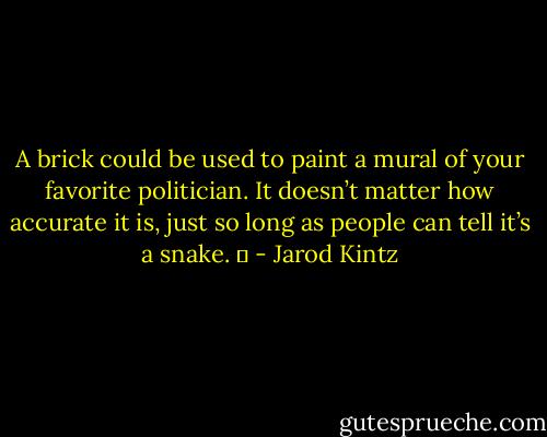 A brick could be used to paint a mural of your favorite politician. It doesn’t matter how accurate it is, just so long as people can tell it’s a snake.   - Jarod Kintz