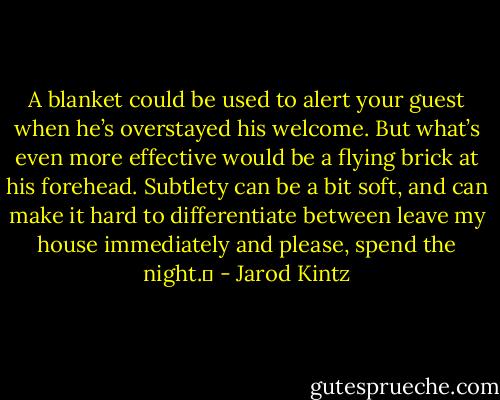 A blanket could be used to alert your guest when he’s overstayed his welcome. But what’s even more effective would be a flying brick at his forehead. Subtlety can be a bit soft, and can make it hard to differentiate between leave my house immediately and please, spend the night.  - Jarod Kintz