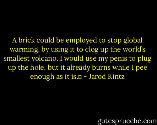 A brick could be employed to stop global warming, by using it to clog up the world’s smallest volcano. I would use my penis to plug up the hole, but it already burns while I pee enough as it is.  - Jarod Kintz