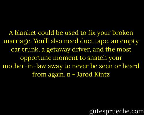 A blanket could be used to fix your broken marriage. You’ll also need duct tape, an empty car trunk, a getaway driver, and the most opportune moment to snatch your mother-in-law away to never be seen or heard from again.   - Jarod Kintz