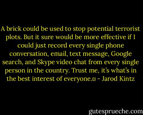 A brick could be used to stop potential terrorist plots. But it sure would be more effective if I could just record every single phone conversation, email, text message, Google search, and Skype video chat from every single person in the country. Trust me, it’s what’s in the best interest of everyone.  - Jarod Kintz