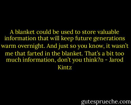 A blanket could be used to store valuable information that will keep future generations warm overnight. And just so you know, it wasn’t me that farted in the blanket. That’s a bit too much information, don’t you think?  - Jarod Kintz