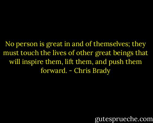 No person is great in and of themselves; they must touch the lives of other great beings that will inspire them, lift them, and push them forward. - Chris Brady