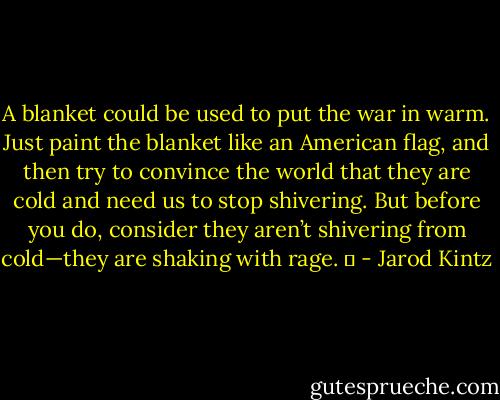 A blanket could be used to put the war in warm. Just paint the blanket like an American flag, and then try to convince the world that they are cold and need us to stop shivering. But before you do, consider they aren’t shivering from cold—they are shaking with rage.   - Jarod Kintz