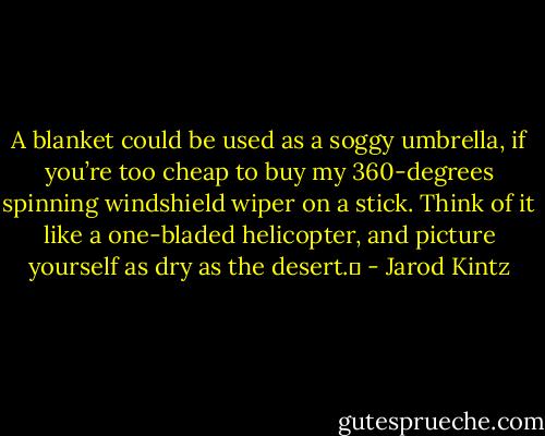 A blanket could be used as a soggy umbrella, if you’re too cheap to buy my 360-degrees spinning windshield wiper on a stick. Think of it like a one-bladed helicopter, and picture yourself as dry as the desert.  - Jarod Kintz