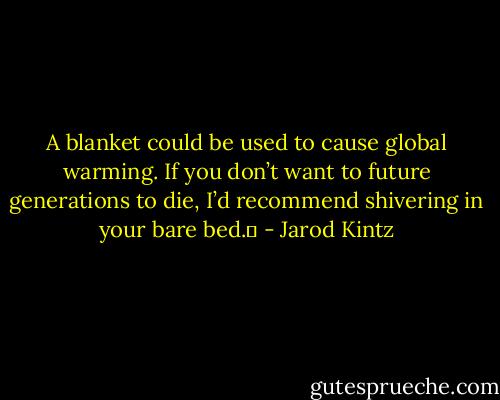 A blanket could be used to cause global warming. If you don’t want to future generations to die, I’d recommend shivering in your bare bed.  - Jarod Kintz