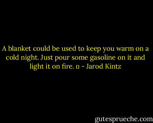 A blanket could be used to keep you warm on a cold night. Just pour some gasoline on it and light it on fire.   - Jarod Kintz