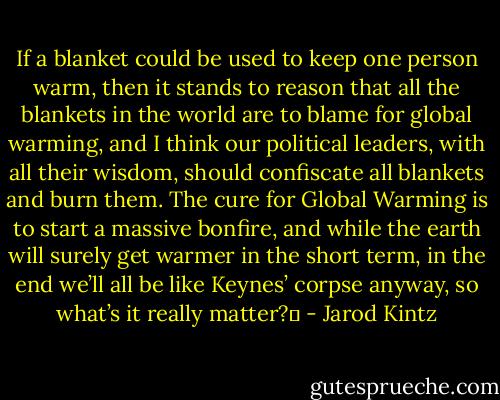 If a blanket could be used to keep one person warm, then it stands to reason that all the blankets in the world are to blame for global warming, and I think our political leaders, with all their wisdom, should confiscate all blankets and burn them. The cure for Global Warming is to start a massive bonfire, and while the earth will surely get warmer in the short term, in the end we’ll all be like Keynes’ corpse anyway, so what’s it really matter?  - Jarod Kintz