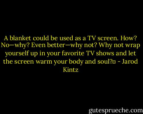 A blanket could be used as a TV screen. How? No—why? Even better—why not? Why not wrap yourself up in your favorite TV shows and let the screen warm your body and soul?  - Jarod Kintz