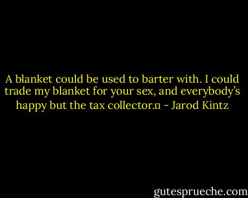 A blanket could be used to barter with. I could trade my blanket for your sex, and everybody’s happy but the tax collector.  - Jarod Kintz