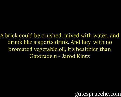 A brick could be crushed, mixed with water, and drunk like a sports drink. And hey, with no bromated vegetable oil, it’s healthier than Gatorade.  - Jarod Kintz