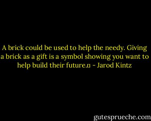A brick could be used to help the needy. Giving a brick as a gift is a symbol showing you want to help build their future.  - Jarod Kintz