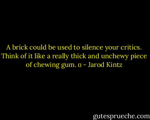 A brick could be used to silence your critics. Think of it like a really thick and unchewy piece of chewing gum.   - Jarod Kintz