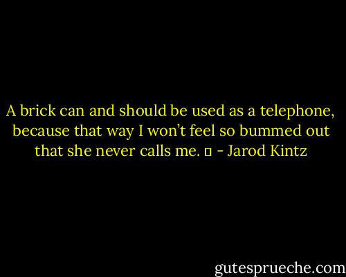 A brick can and should be used as a telephone, because that way I won’t feel so bummed out that she never calls me.   - Jarod Kintz