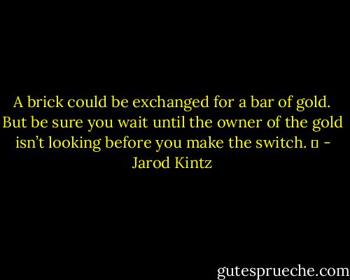 A brick could be exchanged for a bar of gold. But be sure you wait until the owner of the gold isn’t looking before you make the switch.   - Jarod Kintz
