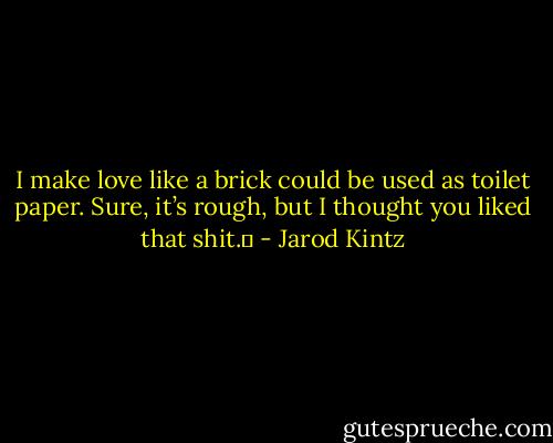 I make love like a brick could be used as toilet paper. Sure, it’s rough, but I thought you liked that shit.  - Jarod Kintz