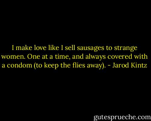 I make love like I sell sausages to strange women. One at a time, and always covered with a condom (to keep the flies away). - Jarod Kintz