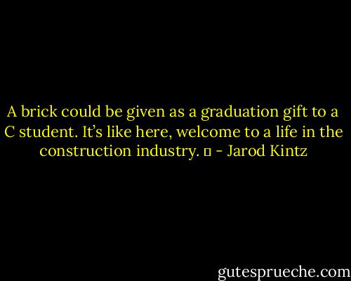 A brick could be given as a graduation gift to a C student. It’s like here, welcome to a life in the construction industry.   - Jarod Kintz