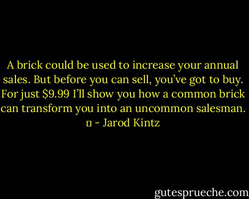A brick could be used to increase your annual sales. But before you can sell, you’ve got to buy. For just $9.99 I’ll show you how a common brick can transform you into an uncommon salesman.   - Jarod Kintz
