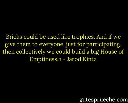 Bricks could be used like trophies. And if we give them to everyone, just for participating, then collectively we could build a big House of Emptiness.  - Jarod Kintz