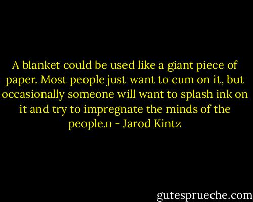A blanket could be used like a giant piece of paper. Most people just want to cum on it, but occasionally someone will want to splash ink on it and try to impregnate the minds of the people.  - Jarod Kintz