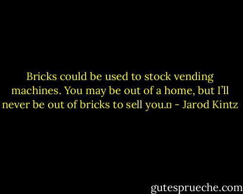 Bricks could be used to stock vending machines. You may be out of a home, but I’ll never be out of bricks to sell you.  - Jarod Kintz