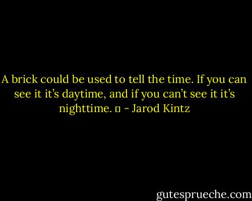 A brick could be used to tell the time. If you can see it it’s daytime, and if you can’t see it it’s nighttime.   - Jarod Kintz