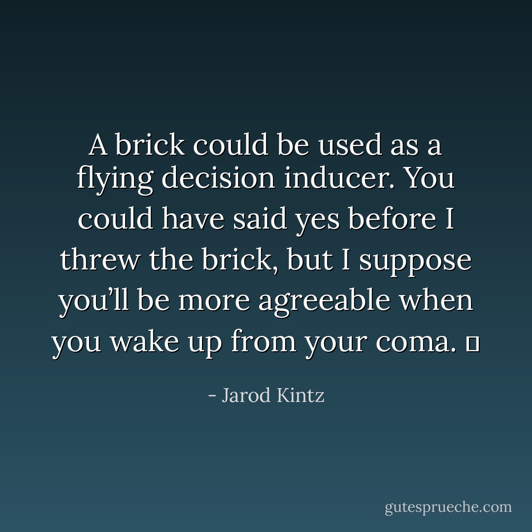 A brick could be used as a flying decision inducer. You could have said yes before I threw the brick, but I suppose you’ll be more agreeable when you wake up from your coma.   - Jarod Kintz