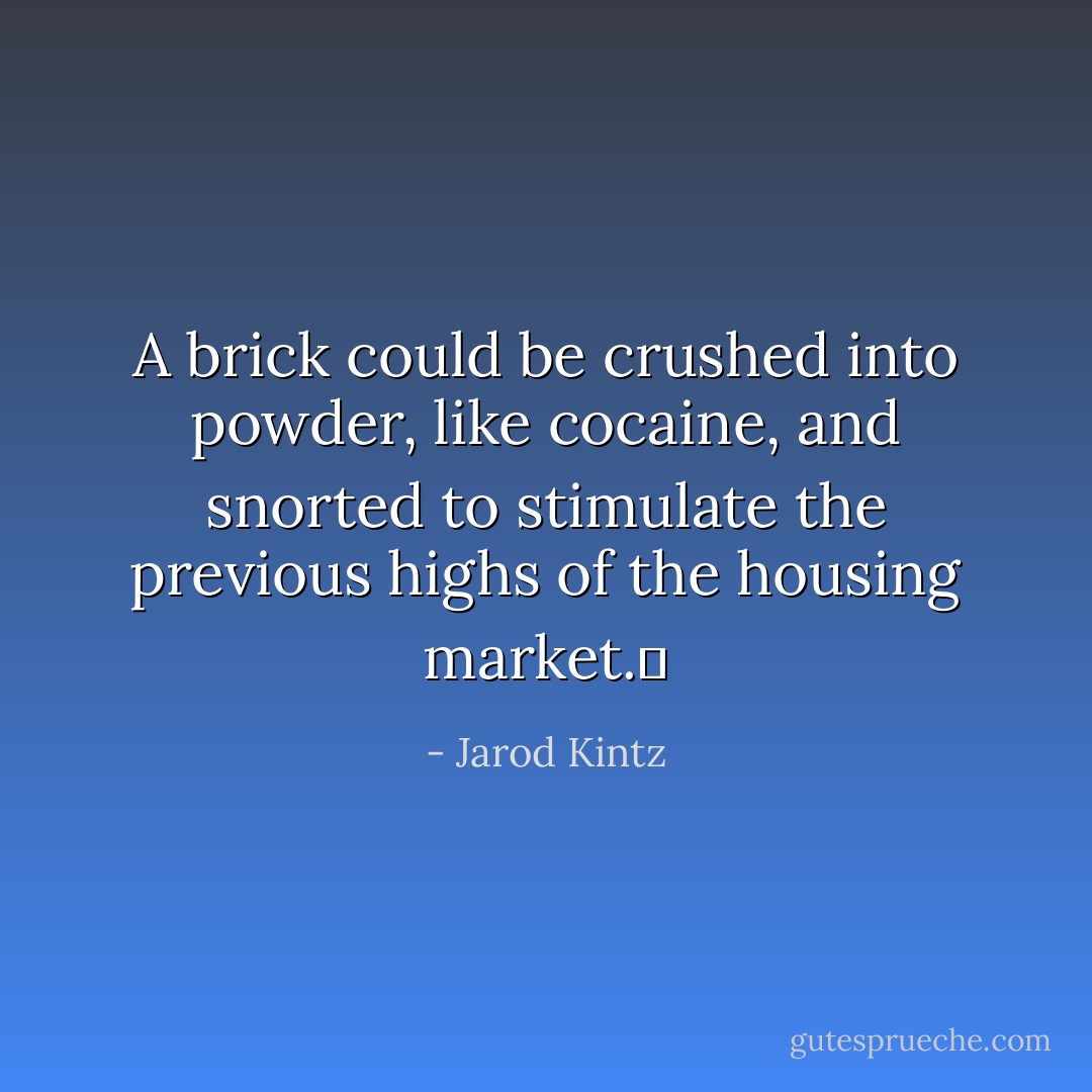 A brick could be crushed into powder, like cocaine, and snorted to stimulate the previous highs of the housing market.  - Jarod Kintz