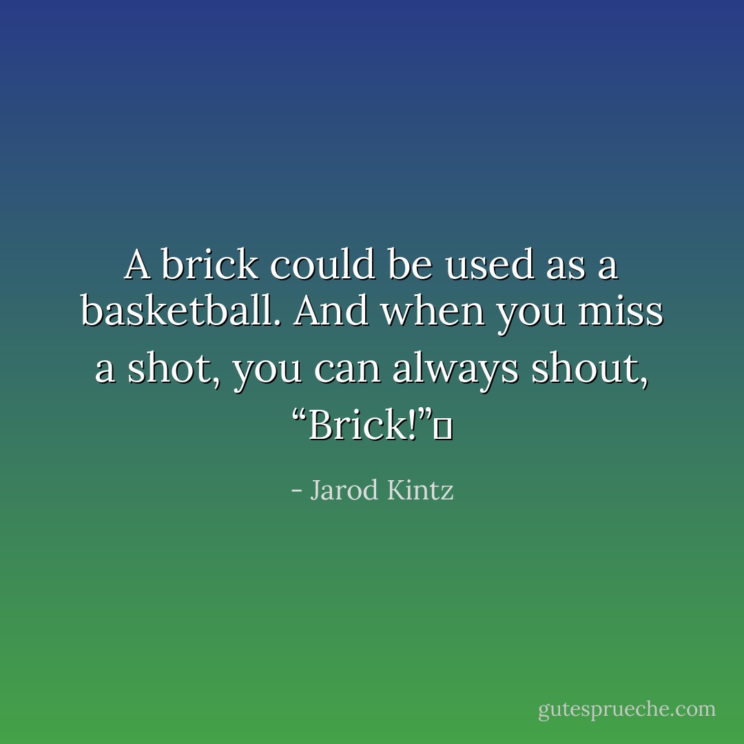 A brick could be used as a basketball. And when you miss a shot, you can always shout, “Brick!”  - Jarod Kintz